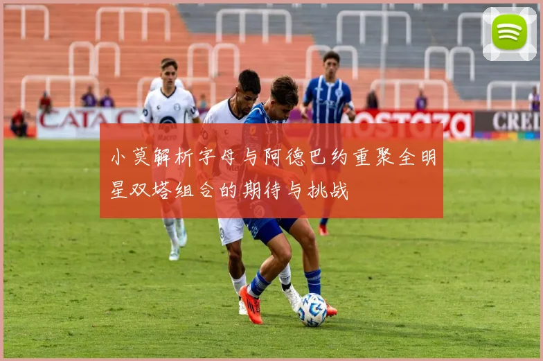 小莫解析字母与阿德巴约重聚全明星双塔组合的期待与挑战