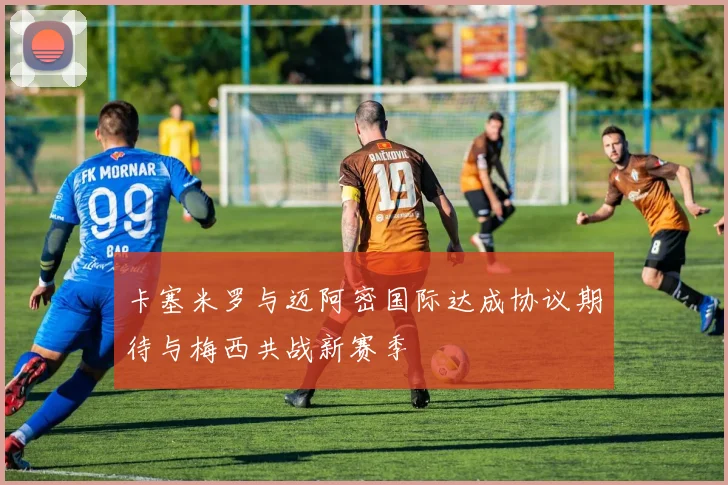 卡塞米罗与迈阿密国际达成协议期待与梅西共战新赛季