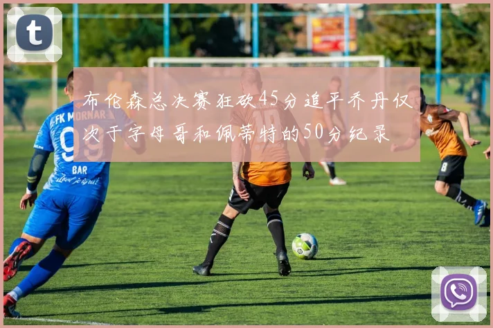 布伦森总决赛狂砍45分追平乔丹仅次于字母哥和佩蒂特的50分纪录