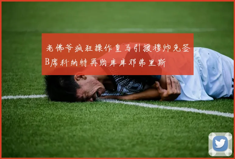 老佛爷疯狂操作皇马引援穆帅免签B席科纳特再购库库邓弗里斯