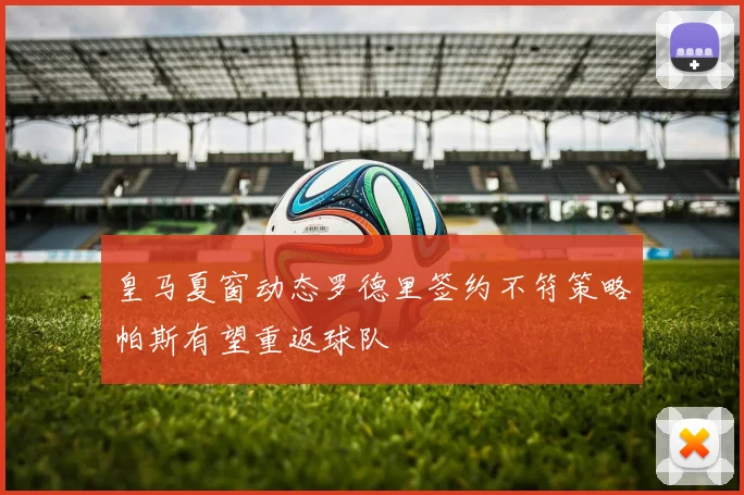 皇马夏窗动态罗德里签约不符策略帕斯有望重返球队