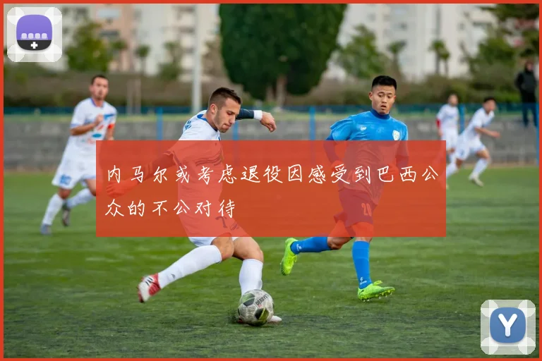 内马尔或考虑退役因感受到巴西公众的不公对待