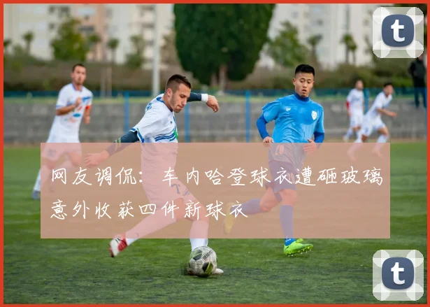 网友调侃：车内哈登球衣遭砸玻璃意外收获四件新球衣