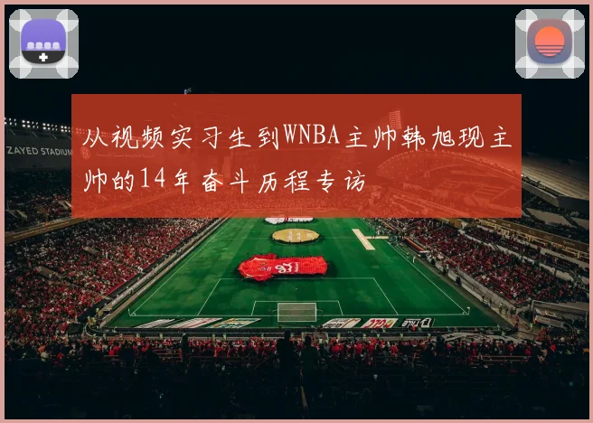 从视频实习生到WNBA主帅韩旭现主帅的14年奋斗历程专访