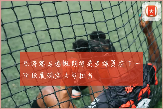 陈涛赛后感慨期待更多球员在下一阶段展现实力与担当
