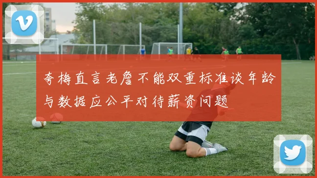 夸梅直言老詹不能双重标准谈年龄与数据应公平对待薪资问题