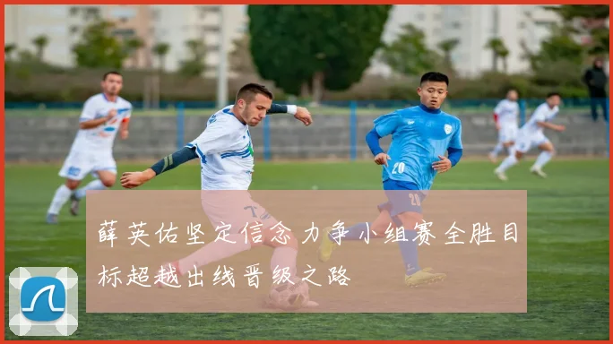 薛英佑坚定信念力争小组赛全胜目标超越出线晋级之路