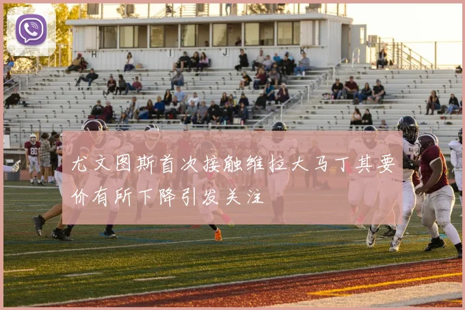 尤文图斯首次接触维拉大马丁其要价有所下降引发关注